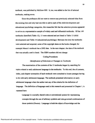 89
textbook, was published by McGraw Hill. It, too, was added to the list of selected
textbooks, making seven.
Since the professors did not want to remove any previously selected titles from
the existing lists and only had one title to add to each ofthe child development and
educational psychology categories, this researcher felt that the selection process appeared
to arrive at a representative sample of widely used and influential textbooks. Of the 149
textbooks identified (Table 12), 13 were selected and are listed in Table 13 (child
development) and Table 14 (educational psychology). Between the time the textbooks
were selected and acquired, some of the copyright dates on the books changed, for
example Meece’s textbook has a 2002 date. In the next chapter, the date of the textbook
that was actually used is listed. The ISBN numbers did not change.
Coding Procedures
Identification o fSelections or Passages in Textbooks
The examination of the contents of the 13 textbooks began by searching for
topics related to early adolescent language in the textbooks. To this end, the of contents,
index, and chapter summaries of each textbook were consulted to locate passages having
to do with early adolescent language. The textbook presented information on early
adolescent language when the author met any ofthe criteria for the definition of
language. The definition of language used in this research and presented in Chapter 1, is
repeated here:
Language is a socially shared code or conventional system for representing
concepts through the use of arbitrary symbols and rule-governed combinations of
those symbols (Owens). Language is both the object of knowledge and the
Reproduced with permission of the copyright owner. Further reproduction prohibited without permission.
 