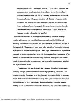92
medium through which knowledge is acquired (Cazden, 1973). Language is a
dynamic system, including content, form and use. It is developmental and
culturally dependent, (ASLHA, 1982). Language in this paper will include the
broadest definitions of language so that not only the rules of language can be
visited but also the situations where language is used and the communicative
intent can be established. Language in this research refers to both oral sounds
and written symbols used by people to communicate. English is the default
language intended unless otherwise specified.
Topics that were successful in locating passages about early adolescent language
included: adolescence, peers, social skills, communication, critical thinking and
reasoning, concept formation, grammar, etc. An alphabetical detailed list is included in
the Appendix B. The pages were noted in the index and table of contents for items that
might pertain to early adolescent language. These pages were then read for any sentence,
paragraph or section that might have to do with the language of early adolescents. When
the table of contents and index sources of early adolescent language had been read and
coded, the summaries of every chapter were read looking for any passages or selections
that might have been missed.
Passages were then read for details, and evaluated. Sometimes preceding and
following passages were read to establish either language or early adolescence. The
passage was coded if it met any of the descriptions in the broad definition for language
above. Early adolescence was established if any of the ages included in the description
included the ages of 10-14 years-of-age. Sometimes headings, examples, research
findings as well as skills and abilities listed in the running text were used to establish age
Reproduced with permission of the copyright owner. Further reproduction prohibited without permission.
 