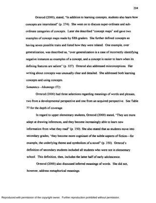 204
Ormrod (2000), stated, “In addition to learning concepts, students also leam how
concepts are interrelated” (p. 274). She went on to discuss super-ordinate and sub­
ordinate categories of concepts. Later she described “concept maps” and gave two
examples of concept maps made by fifth graders. She further defined concepts as
having seven possible traits and listed how they were related. One example, over
generalization, was described as, “over generalization is a case of incorrectly identifying
negative instances as examples of a concept, and a concept is easier to learn when its
defining features are salient” (p. 327). Ormrod also addressed misconceptions. Her
writing about concepts was unusually clear and detailed. She addressed both learning
concepts and using concepts.
Semantics—Meanings (T2)
Ormrod (2000) had three selections regarding meanings of words and phrases,
two from a developmental perspective and one from an acquired perspective. See Table
77 for the depth of coverage.
In regard to upper elementary students, Ormrod (2000) stated, “They are more
adept at drawing inferences, and they become increasingly able to leam new
information from what they read” (p. 350). She also stated that as students move into
secondary grades, “they become more cognizant of the subtle aspects of fiction—for
example, the underlying theme and symbolism of a novel” (p. 350). Ormrod’s
definition of secondary students included all students who were not in elementary
school. This definition, then, includes the latter halfof early adolescence.
Ormrod (2000) also discussed inferred meanings of words. She did not,
however, address metaphorical meanings.
Reproduced with permission of the copyright owner. Further reproduction prohibited without permission.
 