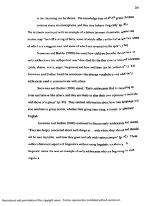 261
in the reasoning can be shown. The knowledge base o f^ -S ^ grade children
contains many misconceptions, and they may behave illogically. (p. 36)
The textbook continued with an example ofa debate between classmates, w!*ere one
student may “red offa string of facts, some of which reflect authoritative soloes, some
of which are exaggerations, and some of which are invented on the spot” (p 86).
Snowman and Biehler (2000) discussed how children describe them^Ives 10
early adolescence this self-portrait was “described for the first time in terms of emotions
(pride, shame, worry, anger, happiness) and how well they can be controlled” (P 85).
Snowman and Biehler listed the emotions—the abstract vocabulary—as whf* early
adolescents used to communicate with others.
Snowman and Biehler (2000) stated. "Early adolescents find it reassuring to
dress and behave like others, and they are likely to alter their own opinions to coincide
with those of a group (p. 89). They omitted information about how their language will
also conform to group norms, whether theirgroup uses slang, a dialect, or Standard
English.
Snowman and Biehler (2000) continued to discuss early adolescents stated,
They are deeply concerned about such things as ...with whom they should should
not be seen in public, and how they greet and talk with various people” (p. 02). These
authors discussed aspects of linguistics without using linguistic vocabulary. In
linguistic terms this was an example ofearly adolescents who are beginning to shift
registers.
Reproduced with permission of the copyright owner. Further reproduction prohibited without permission.
 