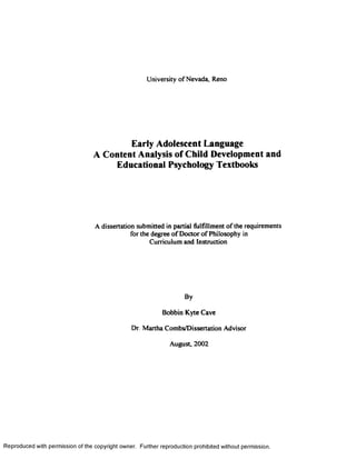University of Nevada, Reno
Early Adolescent Language
A Content Analysis of Child Development and
Educational Psychology Textbooks
A dissertation submitted in partial fulfillment of the requirements
for the degree of Doctor of Philosophy in
Curriculum and Instruction
By
Bobbin Kyte Cave
Dr. Martha Combs/Dissertation Advisor
August, 2002
Reproduced with permission of the copyright owner. Further reproduction prohibited without permission.
 
