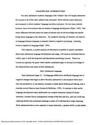 I
CHAPTER ONE: INTRODUCTION
For early adolescent students, language is the "subject” that will largely determine
the success in all of the other subjects they encounter. Some schools create classroom
environments in which students’ language can thrive and grow. Far too many schools,
however, have environments that are hostile to language development (Piper, 1993). One
major difference between these two types of schools may be the knowledge the teacher
brings about language to the classroom. For academic learning, all teachers rely heavily
on language because language is uniquely linked to cognitive processing. Learning
comes to depend on language (Piper, 1993).
This research, a content analysis of information available to teacher candidates
about early adolescent language development and usage, will examine textbooks that are
widely used in child development and educational psychology courses. These two
courses are typically the place where teacher candidates begin to develop knowledge of
the characteristics and needs of early adolescents.
Early Adolescent Language
Early adolescent (ages 10 - 14) language differs from childhood language due to
cognitive changes that begin to allow the early adolescent to see situations from more
than one perspective, to use abstract concepts, to think about thinking and talking, and to
consider several ideas at once (Larson & McKinley, 1995). In contrast to their earlier
language development early adolescents use complex sentences instead of simple
sentences, consider future consequences instead ofthe here and now, and use words that
implying double and contextual meanings in place of words that have single meanings.
Early adolescents have a new capacity to reason abstractly, a greater ability to plan ahead
Reproduced with permission of the copyright owner. Further reproduction prohibited without permission.
 