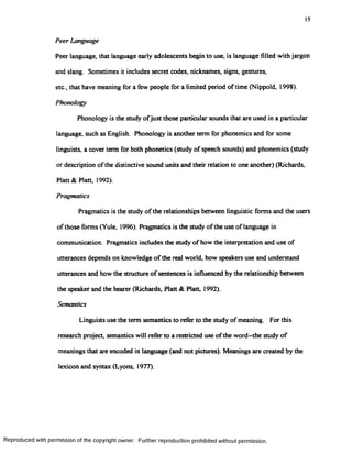 15
Peer Language
Peer language, that language early adolescents begin to use, is language filled with jargon
and slang. Sometimes it includes secret codes, nicknames, signs, gestures,
etc., that have meaning for a few people for a limited period of time (Nippoid, 1998).
Phonology
Phonology is the study ofjust those particular sounds that are used in a particular
language, such as English. Phonology is another term for phonemics and for some
linguists, a cover term for both phonetics (study of speech sounds) and phonemics (study
or description of the distinctive sound units and their relation to one another) (Richards,
Platt & Platt, 1992).
Pragmatics
Pragmatics is the study of the relationships between linguistic forms and the users
of those forms (Yule, 1996). Pragmatics is the study of the use of language in
communication. Pragmatics includes the study of how the interpretation and use of
utterances depends on knowledge of the real world, how speakers use and understand
utterances and how the structure of sentences is influenced by the relationship between
the speaker and the hearer (Richards, Platt & Platt, 1992).
Semantics
Linguists use the term semantics to refer to the study of meaning. For this
research project, semantics will refer to a restricted use of the word—the study of
meanings that are encoded in language (and not pictures). Meanings are created by the
lexicon and syntax (Lyons, 1977).
Reproduced with permission of the copyright owner. Further reproduction prohibited without permission.
 