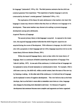 25
for language” (Jackendorf, 1994 p. 26). The third premise maintains that the child can
construct grammar from experience: ‘The experience of spoken language is actively
constructed by the hearer’s mental grammar” (Jackendorf 1994 p. 161).
The implication of this theory for early adolescents is that teachers who learn that
language is innate may choose to believe that they have no influence over language or its
development. These same teachers may choose to do nothing to promote language
development among early adolescents.
Acquired Theories o fLanguage
The second primary theory is that language is acquired. As opposed to the innate
view, the acquired language position holds that the child's linguistic capacities are
acquired during the course of development. With reference to language, the child is bom
only with a propensity to learn language and not with a language acquisition device as the
innate theory followers declare (Owens, 2001).
Within the acquired language theory, more so than within the innate theory of
language, there is a continuum of beliefs concerning the acquisition of language (Van
Valin & LaPolla, 1997). At one end of the continuum, it is believed that all language can
be explained in terms of social interaction or communicative intent. For example, when a
child sees a new toy, the child will, within a social context, learn the name of the new toy
by listening or asking. At the other end of the continuum, it is believed that all language
can be explained in terms ofcognitive development This view believes that as the brain
develops, that is as the brain is more able to remember more items at a time, language
also changes by becoming more descriptive and exact. It is because of cognitive
development that sentences become more complex and arguments are better organized.
Reproduced with permission of the copyright owner. Further reproduction prohibited without permission.
 