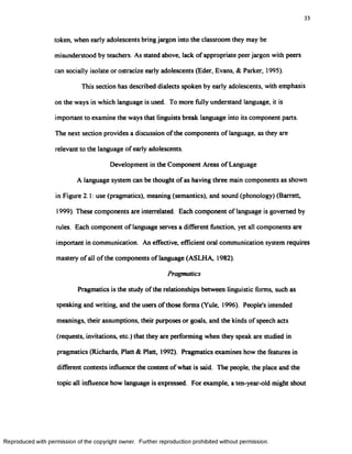 33
token, when early adolescents bring jargon into the classroom they may be
misunderstood by teachers. As stated above, lack of appropriate peer jargon with peers
can socially isolate or ostracize early adolescents (Eder, Evans, & Parker, 1995).
This section has described dialects spoken by early adolescents, with emphasis
on the ways in which language is used. To more fully understand language, it is
important to examine the ways that linguists break language into its component parts.
The next section provides a discussion of the components of language, as they are
relevant to the language of early adolescents.
Development in the Component Areas of Language
A language system can be thought of as having three main components as shown
in Figure 2.1: use (pragmatics), meaning (semantics), and sound (phonology) (Barrett,
1999). These components are interrelated. Each component of language is governed by
rules. Each component of language serves a different function, yet all components are
important in communication. An effective, efficient oral communication system requires
mastery of all of the components of language (ASLHA, 1982).
Pragmatics
Pragmatics is the study of the relationships between linguistic forms, such as
speaking and writing, and the users of those forms (Yule, 1996). People's intended
meanings, their assumptions, their purposes or goals, and the kinds of speech acts
(requests, invitations, etc.) that they are performing when they speak are studied in
pragmatics (Richards, Platt & Platt, 1992). Pragmatics examines how the features in
different contexts influence the content ofwhat is said. The people, the place and the
topic all influence how language is expressed. For example, a ten-year-old might shout
Reproduced with permission of the copyright owner. Further reproduction prohibited without permission.
 
