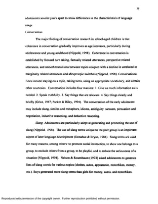 36
adolescents several years apart to show differences in the characteristics of language
usage.
Conversation.
The major finding of conversation research in school-aged children is that
coherence in conversation gradually improves as age increases, particularly during
adolescence and young adulthood (Nippold, 1998). Coherence in conversation is
established by focused turn taking, factually related utterances, perspective related
utterances, and smooth transitions between topics coupled with a decline in unrelated or
marginally related utterances and abrupt topic switches (Nippold, 1998). Conversational
rules include staying on a topic, taking turns, using an appropriate vocabulary, and certain
other courtesies. Conversation includes four maxims: I. Give as much information as is
needed. 2. Speak truthfully. 3. Say things that are relevant. 4. Say things clearly and
briefly (Grice, 1967; Parker & Riley, 1994). The conversation of the early adolescent
may include slang, similes and metaphors, idioms, ambiguity, sarcasm, persuasion and
negotiation, inductive reasoning, and deductive reasoning.
Slang. Adolescents are particularly adept at generating and promoting the use of
slang (Nippold, 1998). The use of slang terms unique to the peer group is an important
aspect of later language development (Donahue & Bryan, 1984). Slang terms are used
for many reasons, among others: to promote social interaction, to show one belongs to a
group, to exclude others from a group, to be playful, and to reduce the seriousness of a
situation (Nippold, 1998). Nelson & Rosenbaum (1972) asked adolescents to generate
lists of slang words for various topics (clothes, autos, appearance, motorbikes, money,
etc.). Boys generated more slang terms than girls for money, autos, and motorbikes.
Reproduced with permission of the copyright owner. Further reproduction prohibited without permission.
 