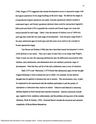 41
1998). Piaget (1977) suggested that mental development occurs in sequential stages with
the logical operations of one stage building on the prior stage. He defined the stages as
preoperational (logical operations not used), concrete operational (objects needed to
understand logic), and formal operations (abstract ideas could be manipulated logically).
Elllsworth and Snidt (1991) expanded the concrete and formal stages into onset and
mature periods for each stage. Table 3 lists the percent of children (out of 100%) for
each age that would fall into each stage of development. Note the great range found in
the early adolescent ages (in bold type) and that some never achieve the concrete or
formal operational stages.
Van Hoose and Strahan (1998) also have described mental development in terms
of the abilities to use reason. They use a span of years that is even larger than Piaget's.
Table 4 notes not only the reasoning abilities but also the difficulties encountered when
children, early adolescents, and adolescents have not reached a particular stage of
development. Note that they call all of the early adolescent years a time of transition.
Baft, (1971) and Martorano, (1977) found that adolescents apply formal thought
(logical thinking) in some contexts but not in others. For example, formal abstract
thought may be applied in literature but not in science. This inconsistency may, in part,
be explained by the experiences that the students participate in and the quality of
stimulation or instruction they receive in school. Inductive and deductive reasoning
abilities depend on both internal and external constraints. Internal constraints include
age, cognitive level, academic achievement, and the problem solving style of the student
(Dickson, Wolf & Stotsky, 1993). External factors include the structural and semantic
complexity of the problems themselves.
Reproduced with permission of the copyright owner. Further reproduction prohibited without permission.
 