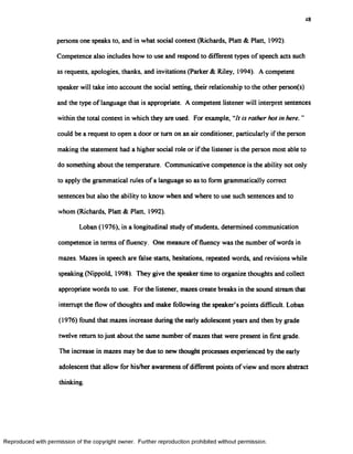 48
persons one speaks to, and in what social context (Richards, Platt & Platt, 1992).
Competence also includes how to use and respond to different types of speech acts such
as requests, apologies, thanks, and invitations (Parker & Riley, 1994). A competent
speaker will take into account the social setting, their relationship to the other person(s)
and the type of language that is appropriate. A competent listener will interpret sentences
within the total context in which they are used. For example, “7/ is rather hot in here. ”
could be a request to open a door or turn on an air conditioner, particularly if the person
making the statement had a higher social role or if the listener is the person most able to
do something about the temperature. Communicative competence is the ability not only
to apply the grammatical rules of a language so as to form grammatically correct
sentences but also the ability to know when and where to use such sentences and to
whom (Richards, Platt & Platt, 1992).
Loban (1976), in a longitudinal study of students, determined communication
competence in terms of fluency. One measure of fluency was the number of words in
mazes. Mazes in speech are false starts, hesitations, repeated words, and revisions while
speaking (Nippold, 1998). They give the speaker time to organize thoughts and collect
appropriate words to use. For the listener, mazes create breaks in the sound stream that
interrupt the flow of thoughts and make following the speaker’s points difficult. Loban
(1976) found that mazes increase during the early adolescent years and then by grade
twelve return to just about the same number of mazes that were present in first grade.
The increase in mazes may be due to new thought processes experienced by the early
adolescent that allow for his/her awareness ofdifferent points of view and more abstract
thinking.
Reproduced with permission of the copyright owner. Further reproduction prohibited without permission.
 