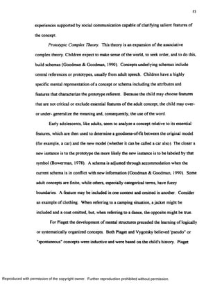 53
experiences supported by social communication capable of clarifying salient features of
the concept.
Prototypic Complex Theory. This theory is an expansion of the associative
complex theory. Children expect to make sense of the world, to seek order, and to do this,
build schemas (Goodman & Goodman, 1990). Concepts underlying schemas include
central references or prototypes, usually from adult speech. Children have a highly
specific mental representation of a concept or schema including the attributes and
features that characterize the prototype referent. Because the child may choose features
that are not critical or exclude essential features of the adult concept, the child may over-
or under- generalize the meaning and, consequently, the use of the word.
Early adolescents, like adults, seem to analyze a concept relative to its essential
features, which are then used to determine a goodness-of-fk between the original model
(for example, a car) and the new model (whether it can be called a car also). The closer a
new instance is to the prototype the more likely the new instance is to be labeled by that
symbol (Bowerman, 1978). A schema is adjusted through accommodation when the
current schema is in conflict with new information (Goodman & Goodman, 1990). Some
adult concepts are finite, while others, especially categorical terms, have fuzzy
boundaries. A feature may be included in one context and omitted in another. Consider
an example of clothing. When referring to a camping situation, a jacket might be
included and a coat omitted, but, when referring to a dance, the opposite might be true.
For Piaget the development of mental structures preceded the learning of logically
or systematically organized concepts. Both Piaget and Vygotsky believed 'pseudo" or
"spontaneous" concepts were inductive and were based on the child’s history. Piaget
Reproduced with permission of the copyright owner. Further reproduction prohibited without permission.
 
