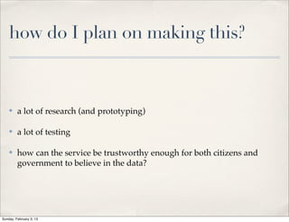 how do I plan on making this?



    ✤    a lot of research (and prototyping)

    ✤    a lot of testing

    ✤    how can the service be trustworthy enough for both citizens and
         government to believe in the data?




Sunday, February 3, 13
 