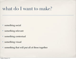 what do I want to make?


    ✤    something social

    ✤    something relevant

    ✤    something contextual

    ✤    something visual

    ✤    something that will put all of these together



Sunday, February 3, 13
 
