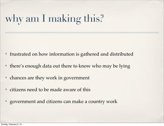 why am I making this?


    ✤    frustrated on how information is gathered and distributed

    ✤    there’s enough data out there to know who may be lying

    ✤    chances are they work in government

    ✤    citizens need to be made aware of this

    ✤    government and citizens can make a country work



Sunday, February 3, 13
 