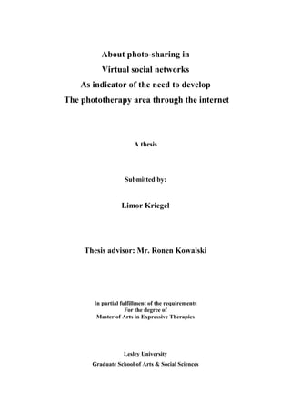 About photo-sharing in
Virtual social networks
As indicator of the need to develop
The phototherapy area through the internet
A thesis
Submitted by:
Limor Kriegel
Thesis advisor: Mr. Ronen Kowalski
In partial fulfillment of the requirements
For the degree of
Master of Arts in Expressive Therapies
Lesley University
Graduate School of Arts & Social Sciences
 