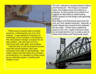      While trying to decide what my thesis would be, I remembered one of our first projects.  It was assigned to express our knowledge of the concepts of Architecture.  We were asked to design a museum for an alien artifact.  We were told not to be concerned with solid walls, and windows.      I learned later on that as projects became more like actual buildings, they were compared more often to real buildings.  This made critique time less about the concepts of architecture, so I decided my thesis would be an unfamiliar project: a building that bridges a river. The site I selected is located between Kittery and Portsmouth.  The bridge is in need of repair, but budget issues are holding up progress, so the purpose of my thesis is to suggest an alternative to state funding.  What if spaces on the bridge could generate funding? Both Kittery and Portsmouth grew from the river and river related industries.  Recently, a border dispute has caused friction between the two sides.  If there were a gathering space on the river, maybe everyone would be reminded that the river is really a part of history both Kittery and Portsmouth share. 