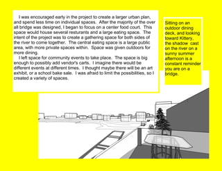      I was encouraged early in the project to create a larger urban plan, and spend less time on individual spaces.  After the majority of the over all bridge was designed, I began to focus on a center food court.  This space would house several resturants and a large eating space.  The intent of the project was to create a gathering space for both sides of the river to come together.  The central eating space is a large public area, with more private spaces within.  Space was given outdoors for more dining.        I left space for community events to take place.  The space is big enough to possibly add vendor's carts.  I imagine there would be different events at different times.  I thought maybe there will be an art exhibit, or a school bake sale.  I was afraid to limit the possibilities, so I created a variety of spaces.   Sitting on an outdoor dining deck, and looking toward Kittery, the shadow  cast on the river on a sunny summer afternoon is a constant reminder you are on a bridge. 