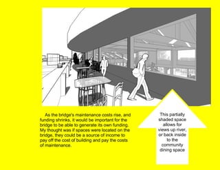      As the bridge's maintenance costs rise, and funding shrinks, it would be important for the bridge to be able to generate its own funding.  My thought was if spaces were located on the bridge, they could be a source of income to pay off the cost of building and pay the costs of maintenance.        This partially shaded space allows for views up river, or back inside to the community dining space 