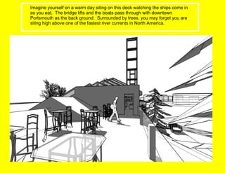 Imagine yourself on a warm day siting on this deck watching the ships come in as you eat.  The bridge lifts and the boats pass through with downtown Portsmouth as the back ground.  Surrounded by trees, you may forget you are siting high above one of the fastest river currents in North America. 