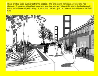 There are two large outdoor gathering spaces.  The one shown here is uncovered and has planters.  If you were siting here, your only sign that you are not on solid land is the bridge deck which you can see lift periodically.  If you turn to the left,  you can see the submarines at the Ship Yard. 