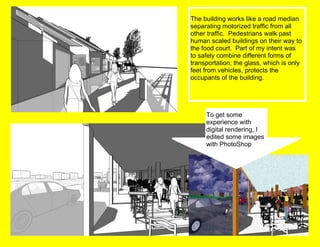 The building works like a road median separating motorized traffic from all other traffic.  Pedestrians walk past human scaled buildings on their way to the food court.  Part of my intent was to safely combine different forms of transportation; the glass, which is only feet from vehicles, protects the occupants of the building. To get some experience with digital rendering, I edited some images with PhotoShop 