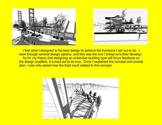      I feel what I designed is the best design to achieve the functions I set out to do.  I went through several design options, and this was the one I chose to further develop.      As for my theory that designing an unfamiliar building type will focus feedback on the design qualities, it turned out to be true.  Once I explained the concept and overall plan, I was only asked how the food court related to the concept. 