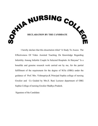 DECLARATION BY THE CANDIDATE

I hereby declare that this dissertation titled “A Study To Assess The
Effectiveness Of Video Assisted Teaching On Knowledge Regarding
Infertility Among Infertile Couple In Selected Hospitals At Haryana” Is a
bonafide and genuine research work carried out by me, for the partial
fulfillment of the requirement for the degree of M.Sc (OBG) under the
guidance of Prof. Mrs. Vishnupriya.K Principal Sophia college of nursing
Gwalior and Co Guided by Mrs.S. Rani Lecturer department of OBG
Sophia College of nursing Gwalior Madhya Pradesh.
Signature of the Candidate

 