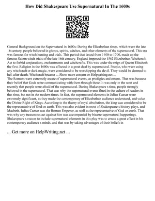 How Did Shakespeare Use Supernatural In The 1600s
General Background on the Supernatural in 1600s: During the Elizabethan times, which were the late
16 century, people believed in ghosts, spirits, witches, and other elements of the supernatural. This era
was famous for witch hunting and trials. This period that lasted from 1400 to 1700, made up the
famous Salem witch trials of the late 16th century. England imposed the 1562 Elizabethan Witchcraft
Act to forbid conjurations, enchantments and witchcrafts. This was under the reign of Queen Elizabeth
the first. Religion in the 1600s was affected in a great deal by supernatural. People, who were using
any witchcraft or dark magic, were considered to be worshipping the devil. They would be damned to
hell after death. Witchcraft became ... Show more content on Helpwriting.net ...
The Romans were extremely aware of supernatural events, as prodigies and omens. That was because
their belief that Gods were communicating with them through these. It was only in the west and
recently that people were afraid of the supernatural. During Shakespeare s time, people strongly
believed in the supernatural. That was why the supernatural events fitted in the culture of readers in
that time, but not in the modern times. In fact, the supernatural elements in Julius Caesar were
extremely significant, as they made the contemporary of Elizabethan audience understand, and value
the Divine Right of Kings. According to the theory of royal absolutism, the king was considered to be
the representative of God on earth. This was also evident in most of Shakespeare s history plays, and
Macbeth. Julius Caesar was the Roman Emperor, as well as the representative of God on earth. That
was why any treasonous act against him was accompanied by bizarre supernatural happenings.
Shakespeare s reason to include supernatural elements in this play was to create a great effect in his
contemporary audience s minds, and that was by taking advantages of their beliefs in
... Get more on HelpWriting.net ...
 
