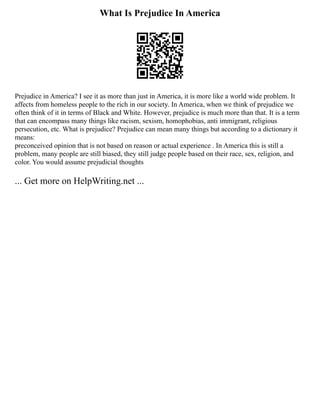 What Is Prejudice In America
Prejudice in America? I see it as more than just in America, it is more like a world wide problem. It
affects from homeless people to the rich in our society. In America, when we think of prejudice we
often think of it in terms of Black and White. However, prejudice is much more than that. It is a term
that can encompass many things like racism, sexism, homophobias, anti immigrant, religious
persecution, etc. What is prejudice? Prejudice can mean many things but according to a dictionary it
means:
preconceived opinion that is not based on reason or actual experience . In America this is still a
problem, many people are still biased, they still judge people based on their race, sex, religion, and
color. You would assume prejudicial thoughts
... Get more on HelpWriting.net ...
 