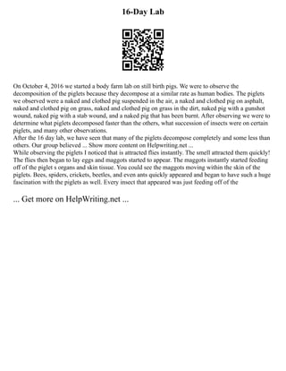 16-Day Lab
On October 4, 2016 we started a body farm lab on still birth pigs. We were to observe the
decomposition of the piglets because they decompose at a similar rate as human bodies. The piglets
we observed were a naked and clothed pig suspended in the air, a naked and clothed pig on asphalt,
naked and clothed pig on grass, naked and clothed pig on grass in the dirt, naked pig with a gunshot
wound, naked pig with a stab wound, and a naked pig that has been burnt. After observing we were to
determine what piglets decomposed faster than the others, what succession of insects were on certain
piglets, and many other observations.
After the 16 day lab, we have seen that many of the piglets decompose completely and some less than
others. Our group believed ... Show more content on Helpwriting.net ...
While observing the piglets I noticed that is attracted flies instantly. The smell attracted them quickly!
The flies then began to lay eggs and maggots started to appear. The maggots instantly started feeding
off of the piglet s organs and skin tissue. You could see the maggots moving within the skin of the
piglets. Bees, spiders, crickets, beetles, and even ants quickly appeared and began to have such a huge
fascination with the piglets as well. Every insect that appeared was just feeding off of the
... Get more on HelpWriting.net ...
 