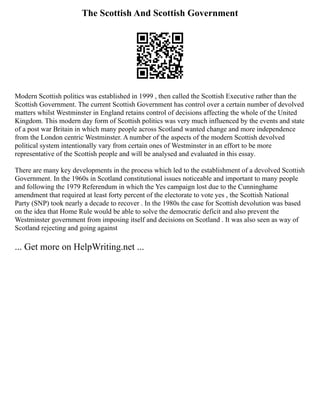 The Scottish And Scottish Government
Modern Scottish politics was established in 1999 , then called the Scottish Executive rather than the
Scottish Government. The current Scottish Government has control over a certain number of devolved
matters whilst Westminster in England retains control of decisions affecting the whole of the United
Kingdom. This modern day form of Scottish politics was very much influenced by the events and state
of a post war Britain in which many people across Scotland wanted change and more independence
from the London centric Westminster. A number of the aspects of the modern Scottish devolved
political system intentionally vary from certain ones of Westminster in an effort to be more
representative of the Scottish people and will be analysed and evaluated in this essay.
There are many key developments in the process which led to the establishment of a devolved Scottish
Government. In the 1960s in Scotland constitutional issues noticeable and important to many people
and following the 1979 Referendum in which the Yes campaign lost due to the Cunninghame
amendment that required at least forty percent of the electorate to vote yes , the Scottish National
Party (SNP) took nearly a decade to recover . In the 1980s the case for Scottish devolution was based
on the idea that Home Rule would be able to solve the democratic deficit and also prevent the
Westminster government from imposing itself and decisions on Scotland . It was also seen as way of
Scotland rejecting and going against
... Get more on HelpWriting.net ...
 