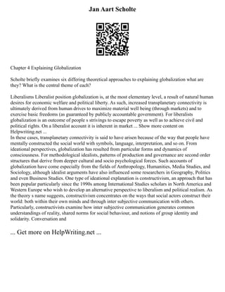 Jan Aart Scholte
Chapter 4 Explaining Globalization
Scholte briefly examines six differing theoretical approaches to explaining globalization what are
they? What is the central theme of each?
Liberalisms Liberalist position globalization is, at the most elementary level, a result of natural human
desires for economic welfare and political liberty. As such, increased transplanetary connectivity is
ultimately derived from human drives to maximize material well being (through markets) and to
exercise basic freedoms (as guaranteed by publicly accountable government). For liberalists
globalization is an outcome of people s strivings to escape poverty as well as to achieve civil and
political rights. On a liberalist account it is inherent in market ... Show more content on
Helpwriting.net ...
In these cases, transplanetary connectivity is said to have arisen because of the way that people have
mentally constructed the social world with symbols, language, interpretation, and so on. From
ideational perspectives, globalization has resulted from particular forms and dynamics of
consciousness. For methodological idealists, patterns of production and governance are second order
structures that derive from deeper cultural and socio psychological forces. Such accounts of
globalization have come especially from the fields of Anthropology, Humanities, Media Studies, and
Sociology, although idealist arguments have also influenced some researchers in Geography, Politics
and even Business Studies. One type of ideational explanation is constructivism, an approach that has
been popular particularly since the 1990s among International Studies scholars in North America and
Western Europe who wish to develop an alternative perspective to liberalism and political realism. As
the theory s name suggests, constructivism concentrates on the ways that social actors construct their
world: both within their own minds and through inter subjective communication with others.
Particularly, constructivists examine how inter subjective communication generates common
understandings of reality, shared norms for social behaviour, and notions of group identity and
solidarity. Conversation and
... Get more on HelpWriting.net ...
 