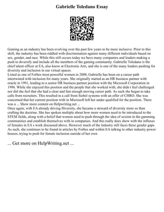 Gabrielle Toledano Essay
Gaming as an industry has been evolving over the past few years to be more inclusive. Prior to this
shift, the industry has been riddled with discrimination against many different individuals based on
sex, gender, and race. While this still occurs today we have many companies and leaders making a
push to diversify and include all the members of the gaming community. Gabrielle Toledano is the
chief talent officer at EA, also know at Electronic Arts, and she is one of the many leaders pushing for
diversity and inclusion in our virtual spaces.
Listed as one of Forbes most powerful women in 2008, Gabrielle has been on a career path
intertwined with inclusion for many years. She originally started as an HR business partner with
oracle in 1991, leading to a senior HR business partner position with the Microsoft Corporation in
1996. While she enjoyed this position and the people that she worked with, she didn t feel challenged
nor did she feel that she had a clear and fast enough moving career path. As such she began to take
calls from recruiters. This resulted in a call from Siebel systems with an offer of CHRO. She was
concerned that her current position with in Microsoft left her under qualified for the position. There
was a ... Show more content on Helpwriting.net ...
Once again, with EA already driving Diversity, she became a steward of diversity more so than
crafting the doctrine. She has spoken multiple about how more women need to be introduced to the
STEM fields, along with a belief that women need to push through the idea of sexism in the gamming
communities and establish themselves with in companies. And this really does show with the influxes
of females in EA s work discussed above. However much of the industry still faces these gender gaps.
As such, she continues to be found in articles by Forbes and within EA talking to other industry power
houses, trying to push for female inclusion outside of her own
... Get more on HelpWriting.net ...
 