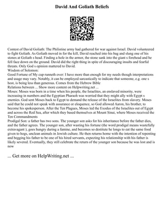David And Goliath Beliefs
Contest of David Goliath: The Philistine army had gathered for war against Israel. David volunteered
to fight Goliath. As Goliath moved in for the kill, David reached into his bag and slung one of his
stones at Goliath s head. Finding a hole in the armor, the stone sank into the giant s forehead and he
fell face down on the ground. David did the right thing in spite of discouraging insults and fearful
threats. Only God s opinion mattered to David.
Wisdom of Solomon:
Good Fortune of My cup runneth over: I have more than enough for my needs though interpretations
and usage may vary. Notably, it can be employed sarcastically to indicate that someone, e.g. one s
host, is being less than generous. Comes from the Hebrew Bible
Relations between ... Show more content on Helpwriting.net ...
Moses: Moses was born in a time when his people, the Israelites, an enslaved minority, were
increasing in numbers and the Egyptian Pharaoh was worried that they might ally with Egypt s
enemies. God sent Moses back to Egypt to demand the release of the Israelites from slavery. Moses
said that he could not speak with assurance or eloquence, so God allowed Aaron, his brother, to
become his spokesperson. After the Ten Plagues, Moses led the Exodus of the Israelites out of Egypt
and across the Red Sea, after which they based themselves at Mount Sinai, where Moses received the
Ten Commandments
Prodigal Son: a father has two sons. The younger son asks for his inheritance before the father dies,
and the father agrees. The younger son, after wasting his fortune (the word prodigal means wastefully
extravagant ), goes hungry during a famine, and becomes so destitute he longs to eat the same food
given to hogs, unclean animals in Jewish culture. He then returns home with the intention of repenting
and begging his father to be one of his hired servants, expecting his relationship with his father is
likely severed. Eventually, they still celebrate the return of the younger son because he was lost and is
now
... Get more on HelpWriting.net ...
 