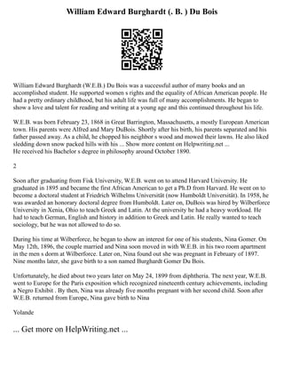 William Edward Burghardt (. B. ) Du Bois
William Edward Burghardt (W.E.B.) Du Bois was a successful author of many books and an
accomplished student. He supported women s rights and the equality of African American people. He
had a pretty ordinary childhood, but his adult life was full of many accomplishments. He began to
show a love and talent for reading and writing at a young age and this continued throughout his life.
W.E.B. was born February 23, 1868 in Great Barrington, Massachusetts, a mostly European American
town. His parents were Alfred and Mary DuBois. Shortly after his birth, his parents separated and his
father passed away. As a child, he chopped his neighbor s wood and mowed their lawns. He also liked
sledding down snow packed hills with his ... Show more content on Helpwriting.net ...
He received his Bachelor s degree in philosophy around October 1890.
2
Soon after graduating from Fisk University, W.E.B. went on to attend Harvard University. He
graduated in 1895 and became the first African American to get a Ph.D from Harvard. He went on to
become a doctoral student at Friedrich Wilhelms Universität (now Humboldt Universität). In 1958, he
was awarded an honorary doctoral degree from Humboldt. Later on, DuBois was hired by Wilberforce
University in Xenia, Ohio to teach Greek and Latin. At the university he had a heavy workload. He
had to teach German, English and history in addition to Greek and Latin. He really wanted to teach
sociology, but he was not allowed to do so.
During his time at Wilberforce, he began to show an interest for one of his students, Nina Gomer. On
May 12th, 1896, the couple married and Nina soon moved in with W.E.B. in his two room apartment
in the men s dorm at Wilberforce. Later on, Nina found out she was pregnant in February of 1897.
Nine months later, she gave birth to a son named Burghardt Gomer Du Bois.
Unfortunately, he died about two years later on May 24, 1899 from diphtheria. The next year, W.E.B.
went to Europe for the Paris exposition which recognized nineteenth century achievements, including
a Negro Exhibit . By then, Nina was already five months pregnant with her second child. Soon after
W.E.B. returned from Europe, Nina gave birth to Nina
Yolande
... Get more on HelpWriting.net ...
 