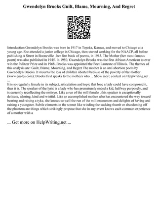 Gwendolyn Brooks Guilt, Blame, Mourning, And Regret
Introduction Gwendolyn Brooks was born in 1917 in Topeka, Kansas, and moved to Chicago at a
young age. She attended a junior college in Chicago, then started working for the NAACP, all before
publishing A Street in Booneville , her first book of poems, in 1945. The Mother (her most famous
poem) was also published in 1945. In 1950, Gwendolyn Brooks was the first African American to ever
win the Pulitzer Prize and in 1968, Brooks was appointed the Poet Laureate of Illinois. The themes of
this analysis are: Guilt, Blame, Mourning, and Regret The mother is an anti abortion poem by
Gwendolyn Brooks. It mourns the loss of children aborted because of the poverty of the mother
(www.enotes.com). Brooks first speaks to the mothers who ... Show more content on Helpwriting.net
...
It is so regularly female in its subject, articulation and topic that lone a lady could have composed it,
thus it is. The speaker of the lyric is a lady who has prematurely ended a kid, halfway purposely, and
is currently recollecting the embryo. Like a run of the mill female , this speaker is exceptionally
delicate, adoring, kind and wistful. Like an accomplished mother who has encountered the way toward
bearing and raising a tyke, she knows so well the run of the mill encounters and delights of having and
raising a youngster. Subtle elements in the sonnet like winding the sucking thumb or abandoning off
the phantom are things which strikingly propose that she in any event knows each common experience
of a mother with a
... Get more on HelpWriting.net ...
 