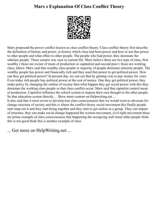 Marx s Explanation Of Class Conflict Theory
Marx propound the power conflict known as class conflict theory. Class conflict theory first describe
the defination of history and power, in history which class had been power and how to use that power
to other people and what effect to other people. The people who had power, they dominate the
subclass people. These senario was seen in current life. Marx believe there are two type of class, first
wealthy ( those are owner of mean of production or capatalist) and second poor ( those are working
class, labor). Marx said that wealthy class people or majority of people dominate minority people. The
wealthy people has power and financially rich and they used that power to get political power. How
can they get political power? In present day, we can see that by gaining vote to pay money for voter.
Even today rich people buy political power at the cost of money. One they get political power, they
make policy by changing the outline of society then what happen they get social power with this they
dominate the working class people so that class conflict occur. Marx said that capitalist control mean
of production. Capitalist influence the school system to impose their own thought to the other people.
So that education system directly ... Show more content on Helpwriting.net ...
It also said that it most revers to develop true class consciousness that we would want to advocate for
change structure of society and this is where the conflict theory social movement this finally people
start snap out it and they start being together and they start to get realize as a group. They can impact
of structure, they can make social change happened the women movement, civil right movement these
are prime example of class consciousness that happening the occupying wall street other people think
this is not good think this is another example of class
... Get more on HelpWriting.net ...
 