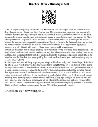 Benefits Of Pink Himalayan Salt
1. According to 8 Surprising Benefits of Pink Himalayan Salt, Himalayan salt is more effective for
detox, boosts energy relaxes your body, lowers your blood pressure and improves your sleep while
table salt does not. Putting Himalayan salt in your detox, it allows your body to transfer toxins from
healthy cells to your bloodstream, which makes it easier to push them through your system Dr. Mark
Sircus pointed out Daily use of sole is believed to stimulate the peristalsis of the digestive organs,
balance the stomach acid, support the production of digestive fluids in the liver and pancreas, regulate
the metabolism and harmonize the acid alkaline balance (Derrel,2014). If you have high blood
pressure, it is said this salt will lower ... Show more content on Helpwriting.net ...
To back up this claim they included a related study results of people who have drank the solution. The
article also explains the salt in such an elaborate way that it hooks the readers into reading more about
and they also compare it to table salt. For example, thanks to its unique composition and ability to be
absorbed into the blood stream more quickly than traditional table salts, you can immediately reap its
benefits (Derrel,2014).
4. Himalayan pink salt will help improve your sleep, is this claim really true? According to Sifferlin in
the article Does Pink Himalayan Salt Have Any Health Benefits? they get to the bottom of this claim.
Throughout the article, it mentions how this salt is rumored to be healthier for its greater concentration
of trace elements....improves sleep (Sifferlin,2017). The article continues about the hype for this salt
then it gets into a research section where it mentions that there is no scientific evidence for all these
claims about the salt and states if you want to add a pinch of pink salt to your food, go ahead, but you
probably won t reap any special health benefits. (Sifferlin,2017). Eye candy is the most this salt will
likely give you and you should not expect a lot out of using this special pink salt over regular table
salt. The next article I found mentioning that this salt can promote healthy sleep patterns. It mentions
this form of salt has been maturing over the past 250 million years under intense
... Get more on HelpWriting.net ...
 