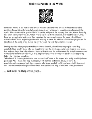 Homeless People in the World
Homeless people in the world: what are the reasons for it and what are the methods to solve the
problem. Today it is unfortunately homelessness is very wide and is spreading rapidly around the
world. The causes may be quite different: it can be a high rent for housing, low pay, mental disability,
loss of all family members, etc. When people are in a difficult situation, they need to survive, they
have not so much alternatives, so they go out on the streets and begging for money. In different
countries in different ways the government is trying to solve the problem of homeless people, but the
result is still the same. What should we do? How can we help the homeless people?
During the time when people started to do lots of research, about homeless people. Have they
concluded that usually those who are forced to live on the street are people who: lived in poor areas,
had no jobs, drugs, low education etc. Since we know what the main reasons for homelessness are and
we have the information we need, it may be possible to avoid and help the people in the beginning
before they become homeless.
What I think is that the government must reverse itself more to the people who really need help in the
poor area. And I mean now help them really both material and moral. Trying to solve the
psychological problems which the ex. parents who abuse alcohol, children who are badly in school,
etc. They should send the specialists who do their job and can help. I think that if the government
... Get more on HelpWriting.net ...
 