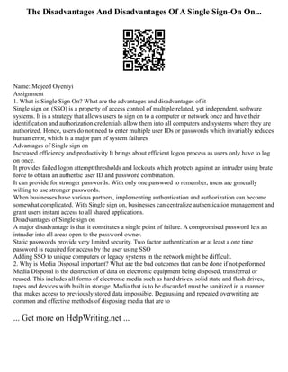 The Disadvantages And Disadvantages Of A Single Sign-On On...
Name: Mojeed Oyeniyi
Assignment
1. What is Single Sign On? What are the advantages and disadvantages of it
Single sign on (SSO) is a property of access control of multiple related, yet independent, software
systems. It is a strategy that allows users to sign on to a computer or network once and have their
identification and authorization credentials allow them into all computers and systems where they are
authorized. Hence, users do not need to enter multiple user IDs or passwords which invariably reduces
human error, which is a major part of system failures
Advantages of Single sign on
Increased efficiency and productivity It brings about efficient logon process as users only have to log
on once.
It provides failed logon attempt thresholds and lockouts which protects against an intruder using brute
force to obtain an authentic user ID and password combination.
It can provide for stronger passwords. With only one password to remember, users are generally
willing to use stronger passwords.
When businesses have various partners, implementing authentication and authorization can become
somewhat complicated. With Single sign on, businesses can centralize authentication management and
grant users instant access to all shared applications.
Disadvantages of Single sign on
A major disadvantage is that it constitutes a single point of failure. A compromised password lets an
intruder into all areas open to the password owner.
Static passwords provide very limited security. Two factor authentication or at least a one time
password is required for access by the user using SSO
Adding SSO to unique computers or legacy systems in the network might be difficult.
2. Why is Media Disposal important? What are the bad outcomes that can be done if not performed
Media Disposal is the destruction of data on electronic equipment being disposed, transferred or
reused. This includes all forms of electronic media such as hard drives, solid state and flash drives,
tapes and devices with built in storage. Media that is to be discarded must be sanitized in a manner
that makes access to previously stored data impossible. Degaussing and repeated overwriting are
common and effective methods of disposing media that are to
... Get more on HelpWriting.net ...
 