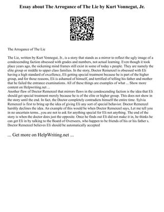 Essay about The Arrogance of The Lie by Kurt Vonnegut, Jr.
The Arrogance of The Lie
The Lie, written by Kurt Vonnegut, Jr., is a story that stands as a mirror to reflect the ugly image of a
condescending faction obsessed with grades and numbers, not actual learning. Even though it took
place years ago, the sickening mind frames still exist in some of today s people. They are namely the
elite group or middle to upper class families. In the story, Doctor Remenzel is obsessed with Eli
having a high standard of excellence, Eli getting special treatment because he is part of the higher
group, and for those reasons, Eli is ashamed of himself, and terrified of telling his father and mother
that he failed the entrance examinations. All of these things are examples of what ... Show more
content on Helpwriting.net ...
Another flaw of Doctor Remenzel that mirrors flaws in the condescending faction is the idea that Eli
should get special treatment merely because he is of the elite or higher group. This does not show in
the story until the end. In fact, the Doctor completely contradicts himself the entire time. Sylvia
Remenzel is first to bring up the idea of giving Eli any sort of special behavior. Doctor Remenzel
harshly declines the idea. An example of this would be when Doctor Remenzel says, Let me tell you
in no uncertain terms...you are not to ask for anything special for Eli not anything. The end of the
story is when the doctor does just the opposite. Once he finds out Eli did not make it in, he thinks he
can get Eli in by talking to the Board of Overseers, who happen to be friends of his or his father s.
Doctor Remenzel believes Eli should be automatically accepted
... Get more on HelpWriting.net ...
 