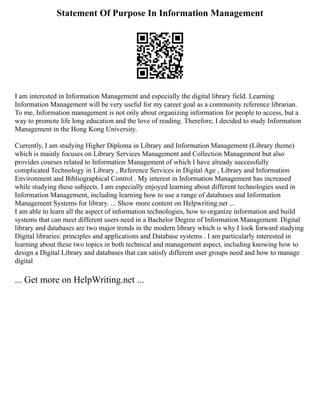 Statement Of Purpose In Information Management
I am interested in Information Management and especially the digital library field. Learning
Information Management will be very useful for my career goal as a community reference librarian.
To me, Information management is not only about organizing information for people to access, but a
way to promote life long education and the love of reading. Therefore, I decided to study Information
Management in the Hong Kong University.
Currently, I am studying Higher Diploma in Library and Information Management (Library theme)
which is mainly focuses on Library Services Management and Collection Management but also
provides courses related to Information Management of which I have already successfully
complicated Technology in Library , Reference Services in Digital Age , Library and Information
Environment and Bibliographical Control . My interest in Information Management has increased
while studying these subjects. I am especially enjoyed learning about different technologies used in
Information Management, including learning how to use a range of databases and Information
Management Systems for library. ... Show more content on Helpwriting.net ...
I am able to learn all the aspect of information technologies, how to organize information and build
systems that can meet different users need in a Bachelor Degree of Information Management. Digital
library and databases are two major trends in the modern library which is why I look forward studying
Digital libraries: principles and applications and Database systems . I am particularly interested in
learning about these two topics in both technical and management aspect, including knowing how to
design a Digital Library and databases that can satisfy different user groups need and how to manage
digital
... Get more on HelpWriting.net ...
 