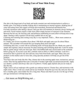 Taking Care of Your Skin Essay
Our skin is the largest part of our body and needs constant care and miniaturization to achieve a
healthy glow. First thing to healthy looking skin is maintaining an internal regimen; drinking lots of
water and eating fruits and veggies will keep skin nourished, moisturized and blemish free.
For body moisturize after taking a shower, and your skin will maintain its elasticity always feeling soft
and moist. Facial routines require a little more effort simply because of exposure to the elements.
Between the hot sun, the freezing cold, and pollution establishing an extra effort will keep skin in top
shape. Starting a daily regimen will develop youthful skin at any age.
Cleansing skin morning and evening every day is very important. Find a ... Show more content on
Helpwriting.net ...
It s simple, just cut two cucumber slices about 1/8th thick and apply onto eyes for about fifteen
minutes. The cucumber will nourish the eyes keeping them moist and tight.
Exfoliating skin once, a week with an exfoliating mask will keep deep dirt out. Masks are a part of
simple skin regimen, and are necessary for deep cleansing and exfoliating dead skin. Look for masks
that are gentle and go with your skin type. Plan a hot bubble bath and a facial mask on the weekend
before going out. If you have acne skin, exfoliate with an AHA or a BHA exfoliates. Look for a
moisturizer that is good for oily skin and stay away from fried foods, and sugar. Many skin care
products on the market cater to Acne skin, using specialty products will help you get rid of this
problem.
Your basic skin care looks like this: Day, cleanse skin in the morning apply toner, moisturizer, and eye
cream. Once having applied these put a concealer if needed, light make up and pressed powder. Apply
eye shadow, eyeliner and always take care of eyebrows. Finally apply lipstick and you are ready to
face the day.
Night, remove all eye makeups with a gentle eye makeup remover. Cleanse face, and moisturize with
night cream. Once a week use a mask and an eye treatment. Keep this up every day and your skin will
have a healthy glow, and wrinkle free for a long time. Please note that if you are over the age of forty
anti age moisturizers will help keep skin
... Get more on HelpWriting.net ...
 