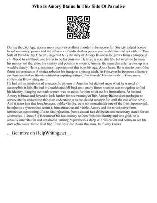 Who Is Amory Blaine In This Side Of Paradise
During the Jazz Age, appearances meant everything in order to be successful. Society judged people
based on money, power and the influence of individuals a person surrounded themselves with. In This
Side of Paradise, by F. Scott Fitzgerald tells the story of Amory Blaine as he grows from a pampered
childhood to adulthood,and learns to be his own man.He lived a very elite life but overtime he loses
his money and therefore his identity and position in society. Amory, the main character, grows up in a
wealthy family. He is given many opportunities that boys his age, do not have. He is sent to one of the
finest universities in America to better his image as a young adult. At Princeton he becomes a literary
aesthete and makes friends with other aspiring writers, like himself. He tries to fit ... Show more
content on Helpwriting.net ...
He had all the attributes of a successful person in America but did not know what he wanted to
accomplish in life. He had his wealth and fell back on it many times when he was struggling to find
his identity. Hanging out with women was on outlet for him to let out his frustrations. At the end,
Amory is broke and forced to look harder for his meaning of life. Amory Blaine does not begin to
appreciate the redeeming things or understand what he should struggle for until the end of the novel.
And it takes him that long because, unlike Gatsby, he is not immediately one of the free dispossessed;
he inherits a system that seems to him attractive and viable. Amory and the novel move from
instinctive questioning of it to total rejection, from a casual to a deliberate and necessary search for an
alternative. ( Gross 51).Because of his loss money he then finds his identity and sets goals he is
actually interested in and obtainable. Amory experiences a deep self realization and comes to see his
own selfishness. In the final line of the novel he claims that now, he finally knows
... Get more on HelpWriting.net ...
 