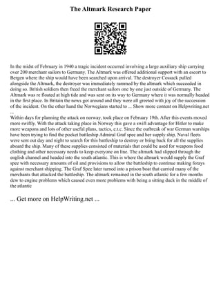 The Altmark Research Paper
In the midst of February in 1940 a tragic incident occurred involving a large auxiliary ship carrying
over 200 merchant sailors to Germany. The Altmark was offered additional support with an escort to
Bergen where the ship would have been searched upon arrival. The destroyer Cossack pulled
alongside the Altmark, the destroyer was immediately rammed by the altmark which succeeded in
doing so. British soldiers then freed the merchant sailors one by one just outside of Germany. The
Altmark was re floated at high tide and was sent on its way to Germany where it was normally headed
in the first place. In Britain the news got around and they were all greeted with joy of the succession
of the incident. On the other hand the Norwegians started to ... Show more content on Helpwriting.net
...
Within days for planning the attack on norway, took place on February 19th. After this events moved
more swiftly. With the attack taking place in Norway this gave a swift advantage for Hitler to make
more weapons and lots of other useful plans, tactics, e.t.c. Since the outbreak of war German warships
have been trying to find the pocket battleship Admiral Graf spee and her supply ship. Naval fleets
were sent out day and night to search for this battleship to destroy or bring back for all the supplies
aboard the ship. Many of these supplies consisted of materials that could be used for weapons food
clothing and other necessary needs to keep everyone on line. The altmark had slipped through the
english channel and headed into the south atlantic. This is where the altmark would supply the Graf
spee with necessary amounts of oil and provisions to allow the battleship to continue making forays
against merchant shipping. The Graf Spee later turned into a prison boat that carried many of the
merchants that attacked the battleship. The altmark remained in the south atlantic for a few months
dew to engine problems which caused even more problems with being a sitting duck in the middle of
the atlantic
... Get more on HelpWriting.net ...
 