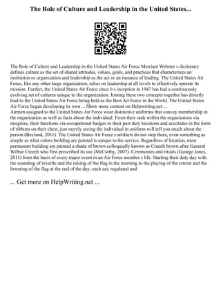 The Role of Culture and Leadership in the United States...
The Role of Culture and Leadership in the United States Air Force Merriam Webster s dictionary
defines culture as the set of shared attitudes, values, goals, and practices that characterizes an
institution or organization and leadership as the act or an instance of leading. The United States Air
Force, like any other large organization, relies on leadership at all levels to effectively operate its
mission. Further, the United States Air Force since it s inception in 1947 has had a continuously
evolving set of cultures unique to the organization. Joining these two concepts together has directly
lead to the United States Air Force being held as the Best Air Force in the World. The United States
Air Force began developing its own ... Show more content on Helpwriting.net ...
Airmen assigned to the United States Air Force wear distinctive uniforms that convey membership in
the organization as well as facts about the individual. From their rank within the organization via
insignias, their functions via occupational badges to their past duty locations and accolades in the form
of ribbons on their chest, just merely seeing the individual in uniform will tell you much about the
person (Beyland, 2011). The United States Air Force s artifacts do not stop there, even something as
simple as what colors building are painted is unique to the service. Regardless of location, most
permanent building are painted a shade of brown colloquially known as Creech brown after General
Wilbur Creech who first prescribed its use (McCarthy, 2007). Ceremonies and rituals (George Jones,
2011) form the basis of every major event in an Air Force member s life. Starting their duty day with
the sounding of reveille and the raising of the flag in the morning to the playing of the retreat and the
lowering of the flag at the end of the day; each act, regulated and
... Get more on HelpWriting.net ...
 