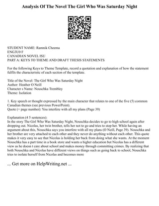 Analysis Of The Novel The Girl Who Was Saturday Night
STUDENT NAME: Ramnik Cheema
ENG3U0 F
CANADIAN NOVEL ISU
PART A: KEYS TO THEME AND DRAFT THESIS STATEMENTS
For the following Keys to Theme Template, record a quotation and explanation of how the statement
fulfils the characteristic of each section of the template.
Title of the Novel: The Girl Who Was Saturday Night
Author: Heather O Neill
Character s Name: Nouschka Trembley
Theme: Isolation
1. Key speech or thought expressed by the main character that relates to one of the five (5) common
Canadian themes (see previous PowerPoint).
Quote (+ page number): You interfere with all my plans (Page 39)
Explanation (4 5 sentences):
In the story The Girl Who Was Saturday Night, Nouschka decides to go to high school again after
dropping out. Nicolas, her twin brother, tells her not to go and tries to stop her. While having an
argument about this, Nouschka says you interfere with all my plans (O Neill, Page 39). Nouschka and
her brother are very attached to each other and they never do anything without each other. This quote
makes it very easy to see that Nicolas is holding her back from doing what she wants. At the moment
Nouschka has a part time in a book store and wants a higher education but Nicolas has a different
view as he doesn t care about school and makes money through committing crimes. By realizing that
both Nouschka and Nicolas have different views on things such as going back to school, Nouschka
tries to isolate herself from Nicolas and becomes more
... Get more on HelpWriting.net ...
 
