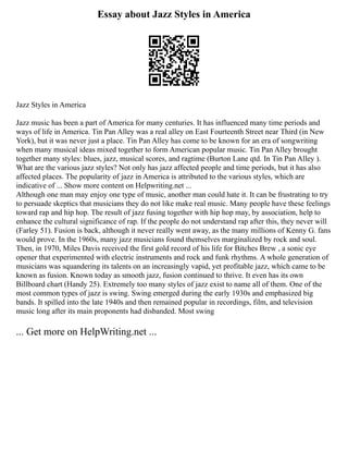 Essay about Jazz Styles in America
Jazz Styles in America
Jazz music has been a part of America for many centuries. It has influenced many time periods and
ways of life in America. Tin Pan Alley was a real alley on East Fourteenth Street near Third (in New
York), but it was never just a place. Tin Pan Alley has come to be known for an era of songwriting
when many musical ideas mixed together to form American popular music. Tin Pan Alley brought
together many styles: blues, jazz, musical scores, and ragtime (Burton Lane qtd. In Tin Pan Alley ).
What are the various jazz styles? Not only has jazz affected people and time periods, but it has also
affected places. The popularity of jazz in America is attributed to the various styles, which are
indicative of ... Show more content on Helpwriting.net ...
Although one man may enjoy one type of music, another man could hate it. It can be frustrating to try
to persuade skeptics that musicians they do not like make real music. Many people have these feelings
toward rap and hip hop. The result of jazz fusing together with hip hop may, by association, help to
enhance the cultural significance of rap. If the people do not understand rap after this, they never will
(Farley 51). Fusion is back, although it never really went away, as the many millions of Kenny G. fans
would prove. In the 1960s, many jazz musicians found themselves marginalized by rock and soul.
Then, in 1970, Miles Davis received the first gold record of his life for Bitches Brew , a sonic eye
opener that experimented with electric instruments and rock and funk rhythms. A whole generation of
musicians was squandering its talents on an increasingly vapid, yet profitable jazz, which came to be
known as fusion. Known today as smooth jazz, fusion continued to thrive. It even has its own
Billboard chart (Handy 25). Extremely too many styles of jazz exist to name all of them. One of the
most common types of jazz is swing. Swing emerged during the early 1930s and emphasized big
bands. It spilled into the late 1940s and then remained popular in recordings, film, and television
music long after its main proponents had disbanded. Most swing
... Get more on HelpWriting.net ...
 