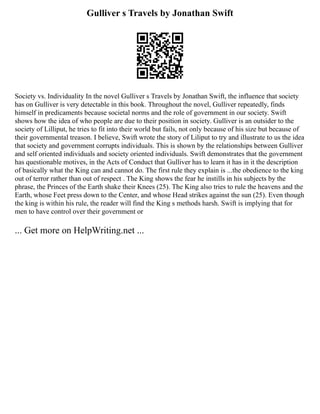 Gulliver s Travels by Jonathan Swift
Society vs. Individuality In the novel Gulliver s Travels by Jonathan Swift, the influence that society
has on Gulliver is very detectable in this book. Throughout the novel, Gulliver repeatedly, finds
himself in predicaments because societal norms and the role of government in our society. Swift
shows how the idea of who people are due to their position in society. Gulliver is an outsider to the
society of Lilliput, he tries to fit into their world but fails, not only because of his size but because of
their governmental treason. I believe, Swift wrote the story of Liliput to try and illustrate to us the idea
that society and government corrupts individuals. This is shown by the relationships between Gulliver
and self oriented individuals and society oriented individuals. Swift demonstrates that the government
has questionable motives, in the Acts of Conduct that Gulliver has to learn it has in it the description
of basically what the King can and cannot do. The first rule they explain is ...the obedience to the king
out of terror rather than out of respect . The King shows the fear he instills in his subjects by the
phrase, the Princes of the Earth shake their Knees (25). The King also tries to rule the heavens and the
Earth, whose Feet press down to the Center, and whose Head strikes against the sun (25). Even though
the king is within his rule, the reader will find the King s methods harsh. Swift is implying that for
men to have control over their government or
... Get more on HelpWriting.net ...
 