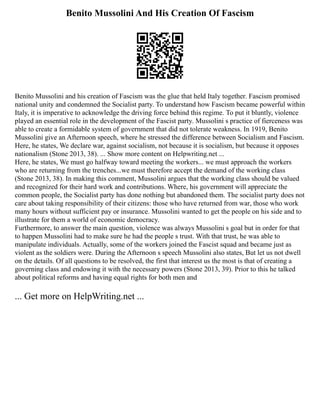 Benito Mussolini And His Creation Of Fascism
Benito Mussolini and his creation of Fascism was the glue that held Italy together. Fascism promised
national unity and condemned the Socialist party. To understand how Fascism became powerful within
Italy, it is imperative to acknowledge the driving force behind this regime. To put it bluntly, violence
played an essential role in the development of the Fascist party. Mussolini s practice of fierceness was
able to create a formidable system of government that did not tolerate weakness. In 1919, Benito
Mussolini give an Afternoon speech, where he stressed the difference between Socialism and Fascism.
Here, he states, We declare war, against socialism, not because it is socialism, but because it opposes
nationalism (Stone 2013, 38). ... Show more content on Helpwriting.net ...
Here, he states, We must go halfway toward meeting the workers... we must approach the workers
who are returning from the trenches...we must therefore accept the demand of the working class
(Stone 2013, 38). In making this comment, Mussolini argues that the working class should be valued
and recognized for their hard work and contributions. Where, his government will appreciate the
common people, the Socialist party has done nothing but abandoned them. The socialist party does not
care about taking responsibility of their citizens: those who have returned from war, those who work
many hours without sufficient pay or insurance. Mussolini wanted to get the people on his side and to
illustrate for them a world of economic democracy.
Furthermore, to answer the main question, violence was always Mussolini s goal but in order for that
to happen Mussolini had to make sure he had the people s trust. With that trust, he was able to
manipulate individuals. Actually, some of the workers joined the Fascist squad and became just as
violent as the soldiers were. During the Afternoon s speech Mussolini also states, But let us not dwell
on the details. Of all questions to be resolved, the first that interest us the most is that of creating a
governing class and endowing it with the necessary powers (Stone 2013, 39). Prior to this he talked
about political reforms and having equal rights for both men and
... Get more on HelpWriting.net ...
 