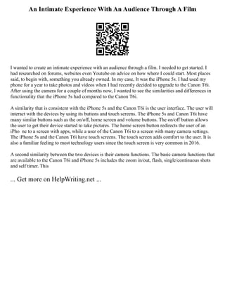 An Intimate Experience With An Audience Through A Film
I wanted to create an intimate experience with an audience through a film. I needed to get started. I
had researched on forums, websites even Youtube on advice on how where I could start. Most places
said, to begin with, something you already owned. In my case, It was the iPhone 5s. I had used my
phone for a year to take photos and videos when I had recently decided to upgrade to the Canon T6i.
After using the camera for a couple of months now, I wanted to see the similarities and differences in
functionality that the iPhone 5s had compared to the Canon T6i.
A similarity that is consistent with the iPhone 5s and the Canon T6i is the user interface. The user will
interact with the devices by using its buttons and touch screens. The iPhone 5s and Canon T6i have
many similar buttons such as the on/off, home screen and volume buttons. The on/off button allows
the user to get their device started to take pictures. The home screen button redirects the user of an
iPhone to a screen with apps, while a user of the Canon T6i to a screen with many camera settings.
The iPhone 5s and the Canon T6i have touch screens. The touch screen adds comfort to the user. It is
also a familiar feeling to most technology users since the touch screen is very common in 2016.
A second similarity between the two devices is their camera functions. The basic camera functions that
are available to the Canon T6i and iPhone 5s includes the zoom in/out, flash, single/continuous shots
and self timer. This
... Get more on HelpWriting.net ...
 