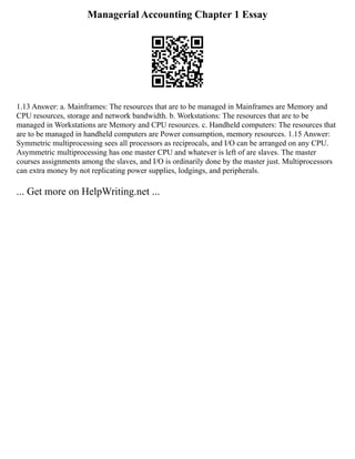 Managerial Accounting Chapter 1 Essay
1.13 Answer: a. Mainframes: The resources that are to be managed in Mainframes are Memory and
CPU resources, storage and network bandwidth. b. Workstations: The resources that are to be
managed in Workstations are Memory and CPU resources. c. Handheld computers: The resources that
are to be managed in handheld computers are Power consumption, memory resources. 1.15 Answer:
Symmetric multiprocessing sees all processors as reciprocals, and I/O can be arranged on any CPU.
Asymmetric multiprocessing has one master CPU and whatever is left of are slaves. The master
courses assignments among the slaves, and I/O is ordinarily done by the master just. Multiprocessors
can extra money by not replicating power supplies, lodgings, and peripherals.
... Get more on HelpWriting.net ...
 